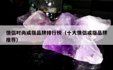 情侣时尚戒指品牌排行榜（十大情侣戒指品牌推荐）