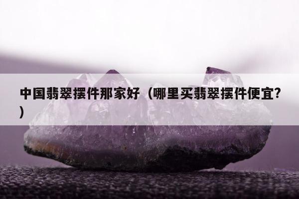 中国翡翠摆件那家好（哪里买翡翠摆件便宜?）