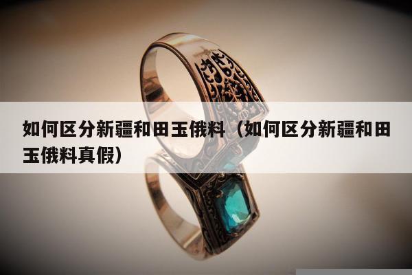 如何区分新疆和田玉俄料（如何区分新疆和田玉俄料真假）