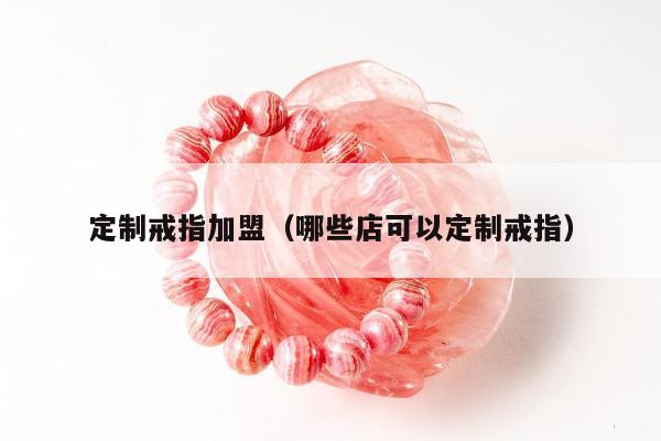 定制戒指加盟（哪些店可以定制戒指）