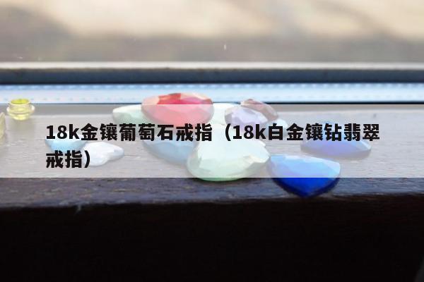 8k金镶葡萄石戒指（18k白金镶钻翡翠戒指）"