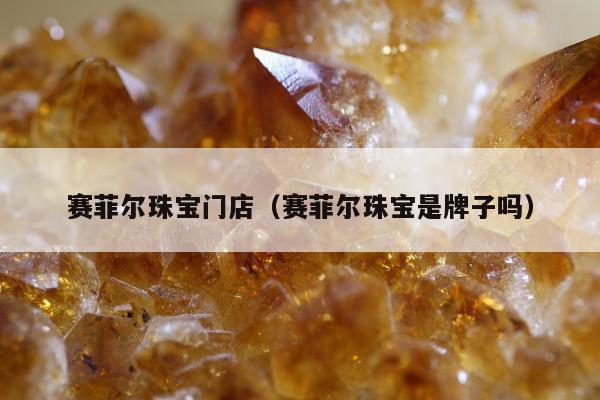 赛菲尔珠宝门店（赛菲尔珠宝是牌子吗）