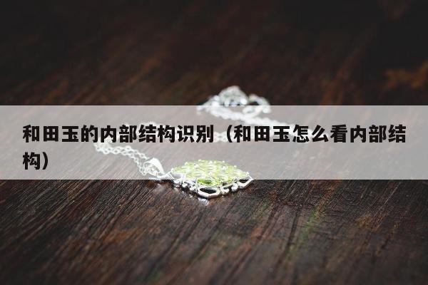 和田玉的内部结构识别（和田玉怎么看内部结构）