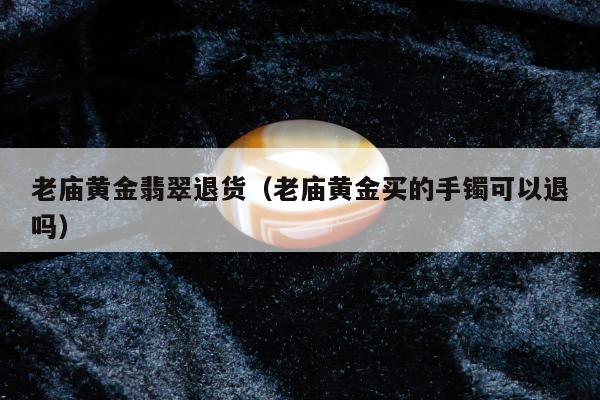老庙黄金翡翠退货（老庙黄金买的手镯可以退吗）