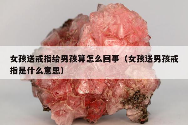 女孩送戒指给男孩算怎么回事（女孩送男孩戒指是什么意思）