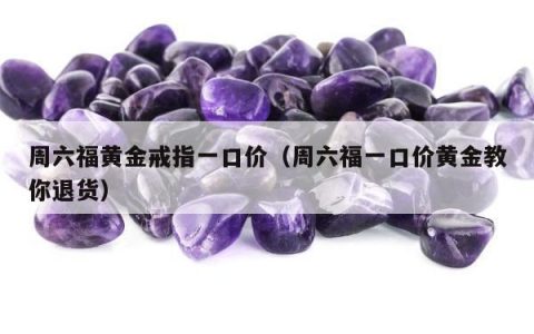 周六福黄金戒指一口价（周六福一口价黄金教你退货）