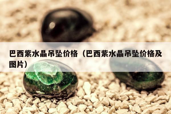 巴西紫水晶吊坠价格（巴西紫水晶吊坠价格及图片）