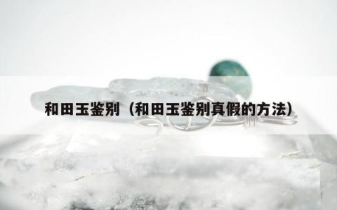 和田玉鉴别（和田玉鉴别真假的方法）