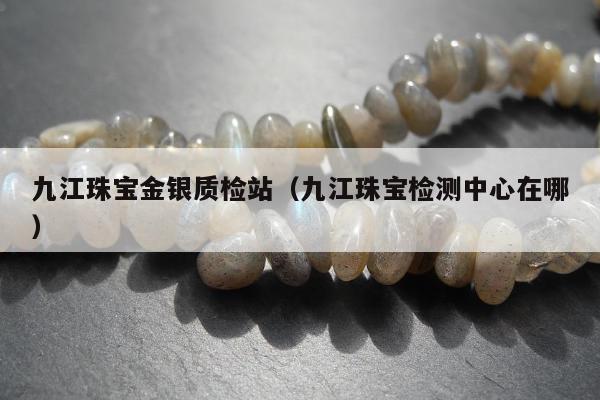九江珠宝金银质检站（九江珠宝检测中心在哪）