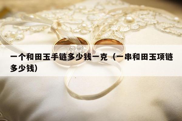 一个和田玉手链多少钱一克（一串和田玉项链多少钱）