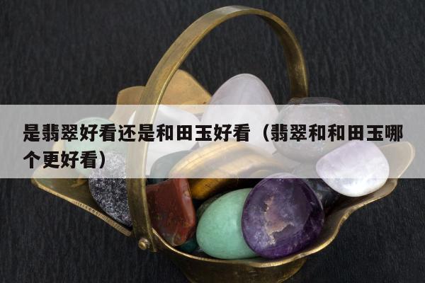 是翡翠好看还是和田玉好看（翡翠和和田玉哪个更好看）
