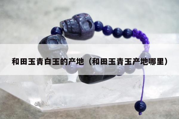 和田玉青白玉的产地（和田玉青玉产地哪里）