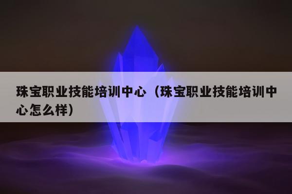 珠宝职业技能培训中心（珠宝职业技能培训中心怎么样）