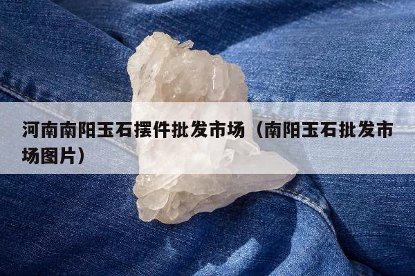 河南南阳玉石摆件批发市场（南阳玉石批发市场图片）