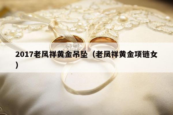 017老风祥黄金吊坠（老凤祥黄金项链女）"