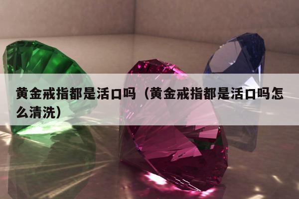 黄金戒指都是活口吗（黄金戒指都是活口吗怎么清洗）