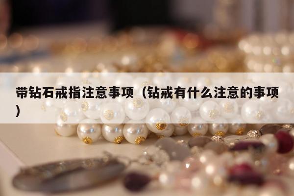 带钻石戒指注意事项（钻戒有什么注意的事项）
