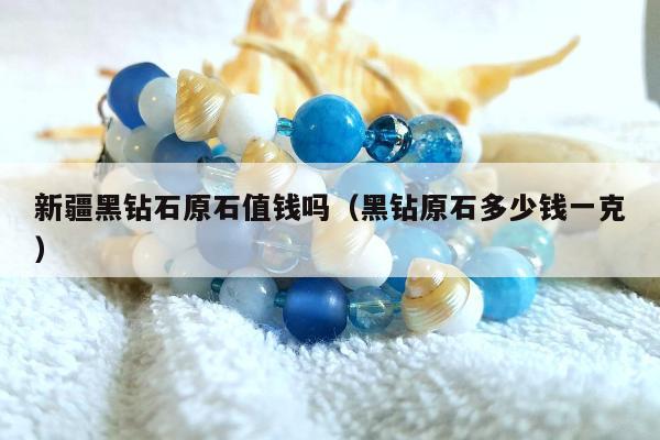 新疆黑钻石原石值钱吗（黑钻原石多少钱一克）