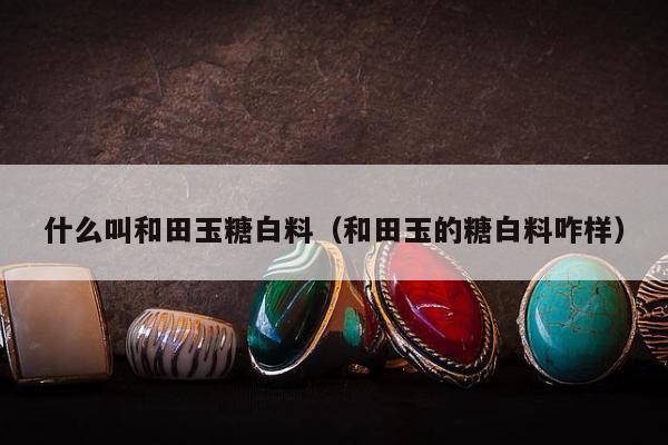 什么叫和田玉糖白料（和田玉的糖白料咋样）