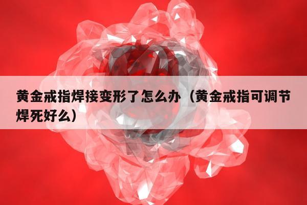 黄金戒指焊接变形了怎么办（黄金戒指可调节焊死好么）