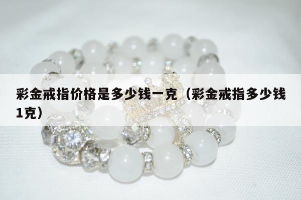 彩金戒指价格是多少钱一克（彩金戒指多少钱1克）