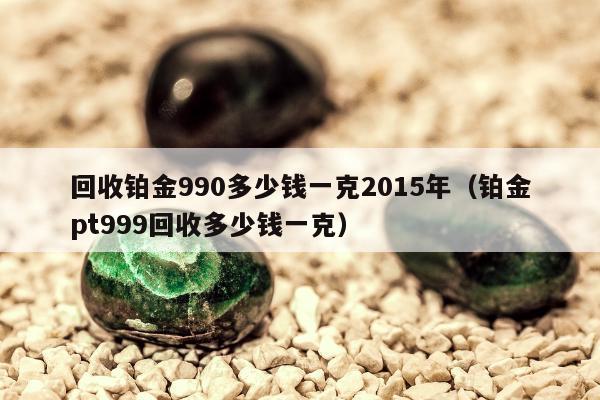 回收铂金990多少钱一克2015年（铂金pt999回收多少钱一克）