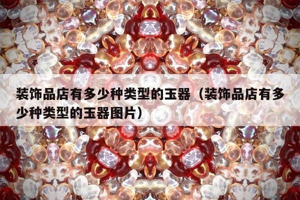 装饰品店有多少种类型的玉器（装饰品店有多少种类型的玉器图片）