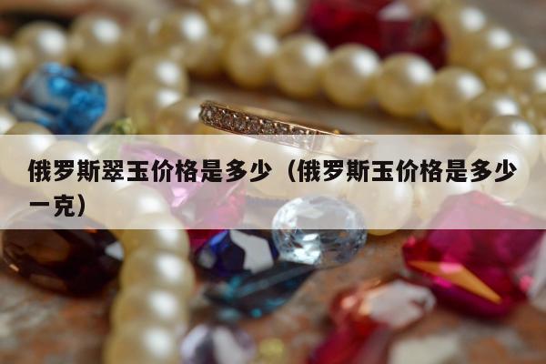 俄罗斯翠玉价格是多少（俄罗斯玉价格是多少一克）