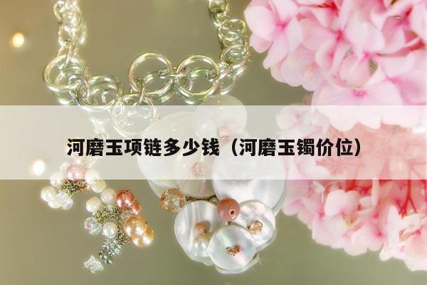河磨玉项链多少钱（河磨玉镯价位）