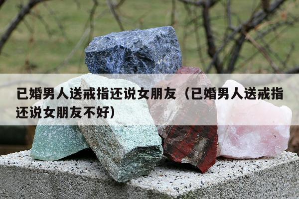 已婚男人送戒指还说女朋友（已婚男人送戒指还说女朋友不好）
