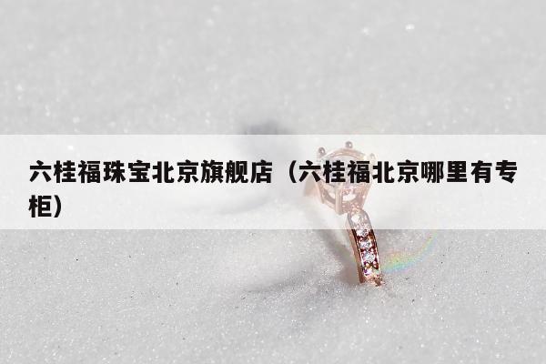 六桂福珠宝北京旗舰店（六桂福北京哪里有专柜）