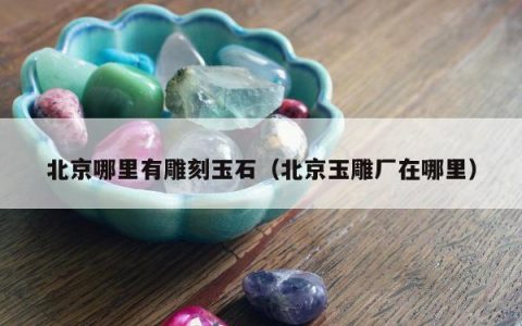 北京哪里有雕刻玉石（北京玉雕厂在哪里）