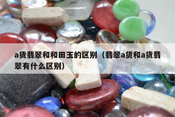 a货翡翠和和田玉的区别（翡翠a货和a货翡翠有什么区别）