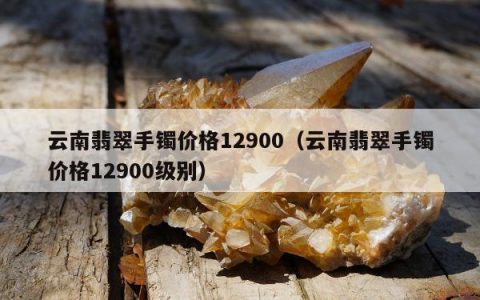 云南翡翠手镯价格12900（云南翡翠手镯价格12900级别）