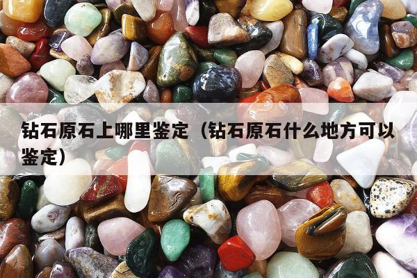 钻石原石上哪里鉴定（钻石原石什么地方可以鉴定）