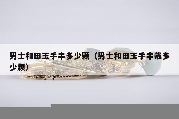 男士和田玉手串多少颗（男士和田玉手串戴多少颗）