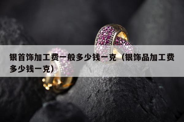 银首饰加工费一般多少钱一克（银饰品加工费多少钱一克）
