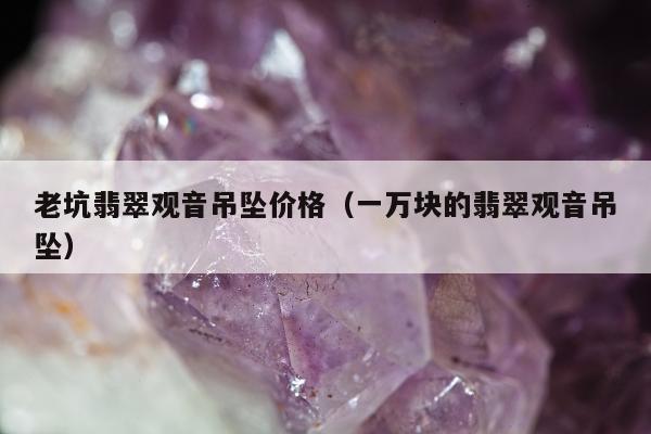 老坑翡翠观音吊坠价格（一万块的翡翠观音吊坠）