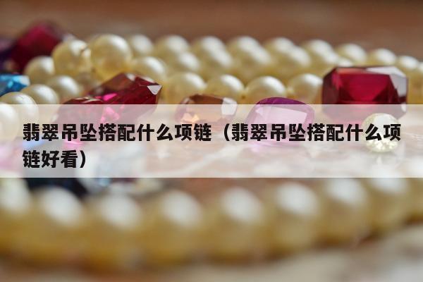 翡翠吊坠搭配什么项链（翡翠吊坠搭配什么项链好看）