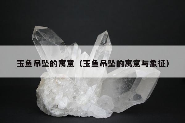 玉鱼吊坠的寓意（玉鱼吊坠的寓意与象征）