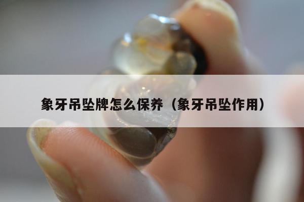 象牙吊坠牌怎么保养（象牙吊坠作用）
