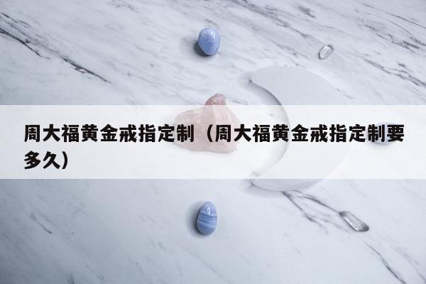 周大福黄金戒指定制（周大福黄金戒指定制要多久）