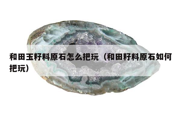 和田玉籽料原石怎么把玩（和田籽料原石如何把玩）