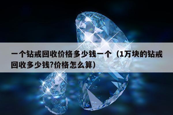 一个钻戒回收价格多少钱一个（1万块的钻戒回收多少钱?价格怎么算）