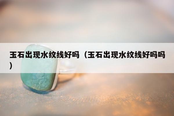 玉石出现水纹线好吗（玉石出现水纹线好吗吗）
