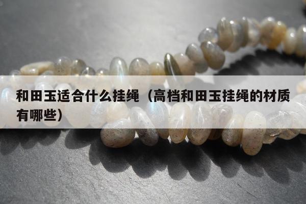 和田玉适合什么挂绳（高档和田玉挂绳的材质有哪些）