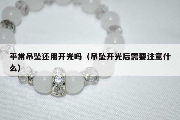 平常吊坠还用开光吗（吊坠开光后需要注意什么）