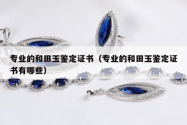 专业的和田玉鉴定证书（专业的和田玉鉴定证书有哪些）