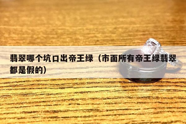 翡翠哪个坑口出帝王绿（市面所有帝王绿翡翠都是假的）
