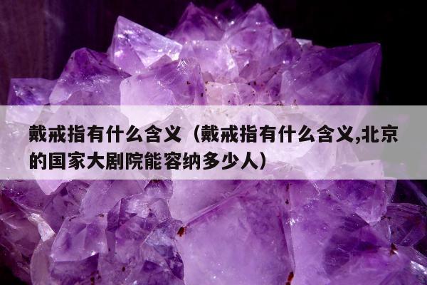 戴戒指有什么含义（戴戒指有什么含义,北京的国家大剧院能容纳多少人）